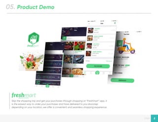 Designed by New Haircut
page 5
05. Product Demo
Skip the shopping trip and get your purchases through shopping at “Freshmart” app, it
is the easiest way to order your purchases and have delivered to you doorstep
depending on your location, we offer a convenient and seamless shopping experience.
 