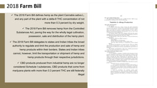 172018 Farm Bill
✓ The 2018 Farm Bill defines hemp as the plant Cannabis sativa L.
and any part of the plant with a delta-9 THC concentration of not
more than 0.3 percent by dry weight.
✓ The 2018 Farm Bill removes hemp from the Controlled
Substances Act, paving the way for the wholly legal cultivation,
possession, sale and distribution of the hemp plant.
✓ The 2018 Farm Bill delegates to states and Indian tribes the broad
authority to regulate and limit the production and sale of hemp and
hemp products within their borders. States and Indian tribes
cannot, however, limit the transportation or shipment of hemp and
hemp products through their respective jurisdictions.
✓ CBD products produced from industrial hemp are no longer
considered Schedule I substances, CBD products that come from
marijuana plants with more than 0.3 percent THC are still federally
illegal
 