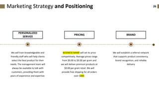 26
PERSONALIZED
SERVICE
We will train knowledgeable and
friendly staff who will help clients
select the best product for their
needs. The management team will
always be available to talk with
customers, providing them with
years of experience and expertise.
PRICING
BUSINESS NAME will set its price
competitively. Average prices range
from $0.00 to $0.00 per gram and
we will deliver premium products at
$0.00 per gram retail. We will
provide free shipping for all orders
over $000.
Marketing Strategy and Positioning
BRAND
We will establish a referral network
that supports product consistency,
brand recognition, and reliable
delivery
 
