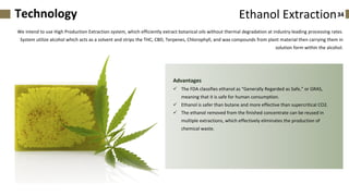 We intend to use High Production Extraction system, which efficiently extract botanical oils without thermal degradation at industry-leading processing rates.
System utilize alcohol which acts as a solvent and strips the THC, CBD, Terpenes, Chlorophyll, and wax compounds from plant material then carrying them in
solution form within the alcohol.
Advantages
✓ The FDA classifies ethanol as “Generally Regarded as Safe,” or GRAS,
meaning that it is safe for human consumption.
✓ Ethanol is safer than butane and more effective than supercritical CO2.
✓ The ethanol removed from the finished concentrate can be reused in
multiple extractions, which effectively eliminates the production of
chemical waste.
34Ethanol ExtractionTechnology
 