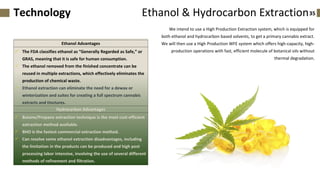 We intend to use a High Production Extraction system, which is equipped for
both ethanol and hydrocarbon based solvents, to get a primary cannabis extract.
We will then use a High Production WFE system which offers high-capacity, high-
production operations with fast, efficient molecule of botanical oils without
thermal degradation.
35Ethanol & Hydrocarbon ExtractionTechnology
Ethanol Advantages
✓ The FDA classifies ethanol as “Generally Regarded as Safe,” or
GRAS, meaning that it is safe for human consumption.
✓ The ethanol removed from the finished concentrate can be
reused in multiple extractions, which effectively eliminates the
production of chemical waste.
✓ Ethanol extraction can eliminate the need for a dewax or
winterization and suites for creating a full spectrum cannabis
extracts and tinctures.
Hydrocarbon Advantages
✓ Butane/Propane extraction technique is the most cost-efficient
extraction method available.
✓ BHO is the fastest commercial extraction method.
✓ Can resolve some ethanol extraction disadvantages, including
the limitation in the products can be produced and high post
processing labor intensive, involving the use of several different
methods of refinement and filtration.
 