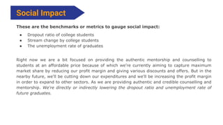 These are the benchmarks or metrics to gauge social impact:
● Dropout ratio of college students
● Stream change by college...