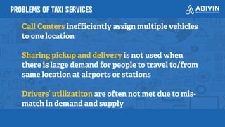 PROBLEMS OF TAXI SERVICES
Call Centers inefficiently assign multiple vehicles
to one location
Sharing pickup and delivery is not used when
there is large demand for people to travel to/from
same location at airports or stations
Drivers’ utilizatiton are often not met due to mis-
match in demand and supply
 