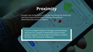 Proximity
Google uses the location of the person doing the searching
and any locations included in the search query to
determine the results in search.
If you’re a lawyer based in Chicago and somebody
searches for Lawyers in Manhattan you’re never
going to appear in the results. Proximity is a metric
that you can’t control or influence.
 
