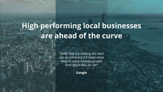 High performing local businesses
are ahead of the curve
“SMBs that are making the most
use of online are 2.8 times more
likely to enjoy revenue growth
than those who do not”
Google
 