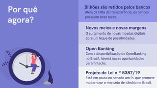 Por quê
agora?
Bilhões são retidos pelos bancos
Além da falta de transparência, os bancos
possuem altas taxas.
Novos meios e novas margens
O surgimento de novas moedas digitais
abre um leque de possibilidades.
Projeto de Lei n.º 5387/19
Está em pauta no senado um PL que promete
modernizar o mercado de câmbio no Brasil.
Open Banking
Com a disponibilização do OpenBanking
no Brasil, haverá novas oportunidades
para fintechs.
 