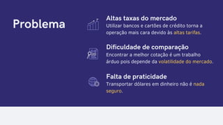 Problema Utilizar bancos e cartões de crédito torna a
operação mais cara devido às altas tarifas.
Encontrar a melhor cotação é um trabalho
árduo pois depende da volatilidade do mercado.
Transportar dólares em dinheiro não é nada
seguro.
Altas taxas do mercado
Dificuldade de comparação
Falta de praticidade
 