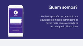 Quem somos?
Zizuh é a plataforma que facilita a
aquisição de moeda estrangeira de
forma mais barata apoiada na
tecnologia do Blockchain.
 