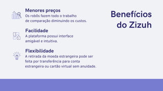 Solution
List 1-3 ways your company
proposes to solve them.
Benefícios
do Zizuh
Menores preços
Os robôs fazem todo o trabalho
de comparação diminuindo os custos.
A plataforma possui interface
amigável e intuitiva.
A retirada da moeda estrangeira pode ser
feita por transferência para conta
estrangeira ou cartão virtual sem anuidade.
Facilidade
Flexibilidade
 
