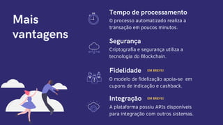Mais
vantagens
Tempo de processamento
O processo automatizado realiza a
transação em poucos minutos.
Criptografia e segurança utiliza a
tecnologia do Blockchain.
Segurança
O modelo de fidelização apoia-se em
cupons de indicação e cashback.
EM BREVE!Fidelidade
A plataforma possiu APIs disponíveis
para integração com outros sistemas.
EM BREVE!Integração
 