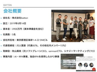 BATTON
会社概要
▸ 会社名：株式会社batton


▸ 設立：2019年8月14日


▸ 資本金：3900万円（資本準備金を含む）


▸ 社員数：5名


▸ 会社所在地：東京都港区海岸1-4-22 SNビル


▸ 代表取締役：川人寛徳（代表85％、その他社内メンバー15％）


▸ 取締役：秋山真咲（元ソフトブレーンCEO、sannsanCTO、シナジーマーケティングCTO）


▸ 事業内容：AI・RPA事業、独自RPAを使用したBPO事業
 