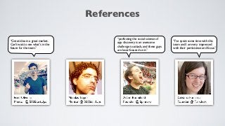 References

                                       “perfecting the social science of
“Great idea in a great market.                                               “I've spent some time with this
                                       app discovery is an awesome
Can't wait to see what's in the                                              team and I am very impressed
                                       challenge to attack, and these guys
future for the team.”                                                        with their persistence and focus.”
                                       are laser-focused on it.”
 