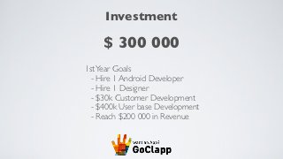 Investment

     $ 300 000
1st Year Goals
  - Hire 1 Android Developer
  - Hire 1 Designer
  - $30k Customer Development
  - $400k User base Development
  - Reach $200 000 in Revenue
 