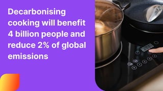Decarbonising
cooking will benefit
4 billion people and
reduce 2% of global
emissions
 