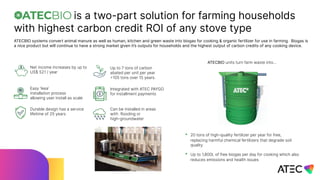 is a two-part solution for farming households
with highest carbon credit ROI of any stove type
ATECBIO systems convert animal manure as well as human, kitchen and green waste into biogas for cooking & organic fertilizer for use in farming. Biogas is
a nice product but will continue to have a strong market given it’s outputs for households and the highest output of carbon credits of any cooking device.
Can be installed in areas
with flooding or
high-groundwater
Up to 7 tons of carbon
abated per unit per year
=105 tons over 15 years.
Integrated with ATEC PAYGO
for installment payments
Durable design has a service
lifetime of 25 years
Easy ‘ikea’
installation process
allowing user install as scale
Net income increases by up to
US$ 521 / year
• 20 tons of high-quality fertilizer per year for free,
replacing harmful chemical fertilizers that degrade soil
quality
• Up to 1,800L of free biogas per day for cooking which also
reduces emissions and health issues
ATECBIO units turn farm waste into…
 