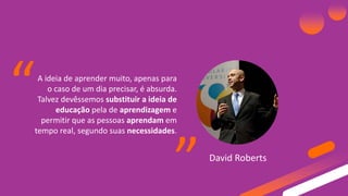 A ideia de aprender muito, apenas para
o caso de um dia precisar, é absurda.
Talvez devêssemos substituir a ideia de
educação pela de aprendizagem e
permitir que as pessoas aprendam em
tempo real, segundo suas necessidades.
David Roberts
“ “