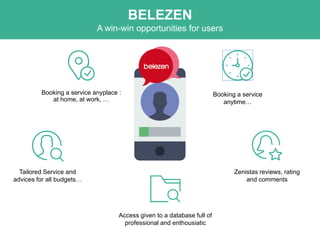 Booking a service anyplace :
at home, at work, …
Booking a service
anytime…
Zenistas reviews, rating
and comments
Tailored Service and
advices for all budgets…
Access given to a database full of
professional and enthousiatic
BELEZEN
A win-win opportunities for users
 