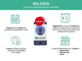 Create and Raise a profil by
uploading photos Boost
your visibility .
3 Types of Registrations as « Zenista » :
• Apaixonada
• Professionel
• Salon
Organize and manage their
schedules and geographic zones.
Registration is easy and totally free.
Belezen: a perfect way to supplement
their income. Express themselves and
monetize their expertise.
BELEZEN
A win-win opportunities for Zenistas
 