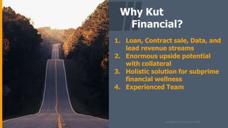 Why Kut
Financial?
1
6
1. Loan, Contract sale, Data, and
lead revenue streams
2. Enormous upside potential
with collateral
3. Holistic solution for subprime
financial wellness
4. Experienced Team
 