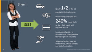 4
Sherri
$$$$
Nearly 1/2of the US
population is low income.
Low income Americans are
240% more likely
to start their credit with
negative records.
Low income families in
financial crisis often gravitate
toward high-risk solutions.
Subprime lenders prey on
vulnerability, limited choices,
and lack of education.
 