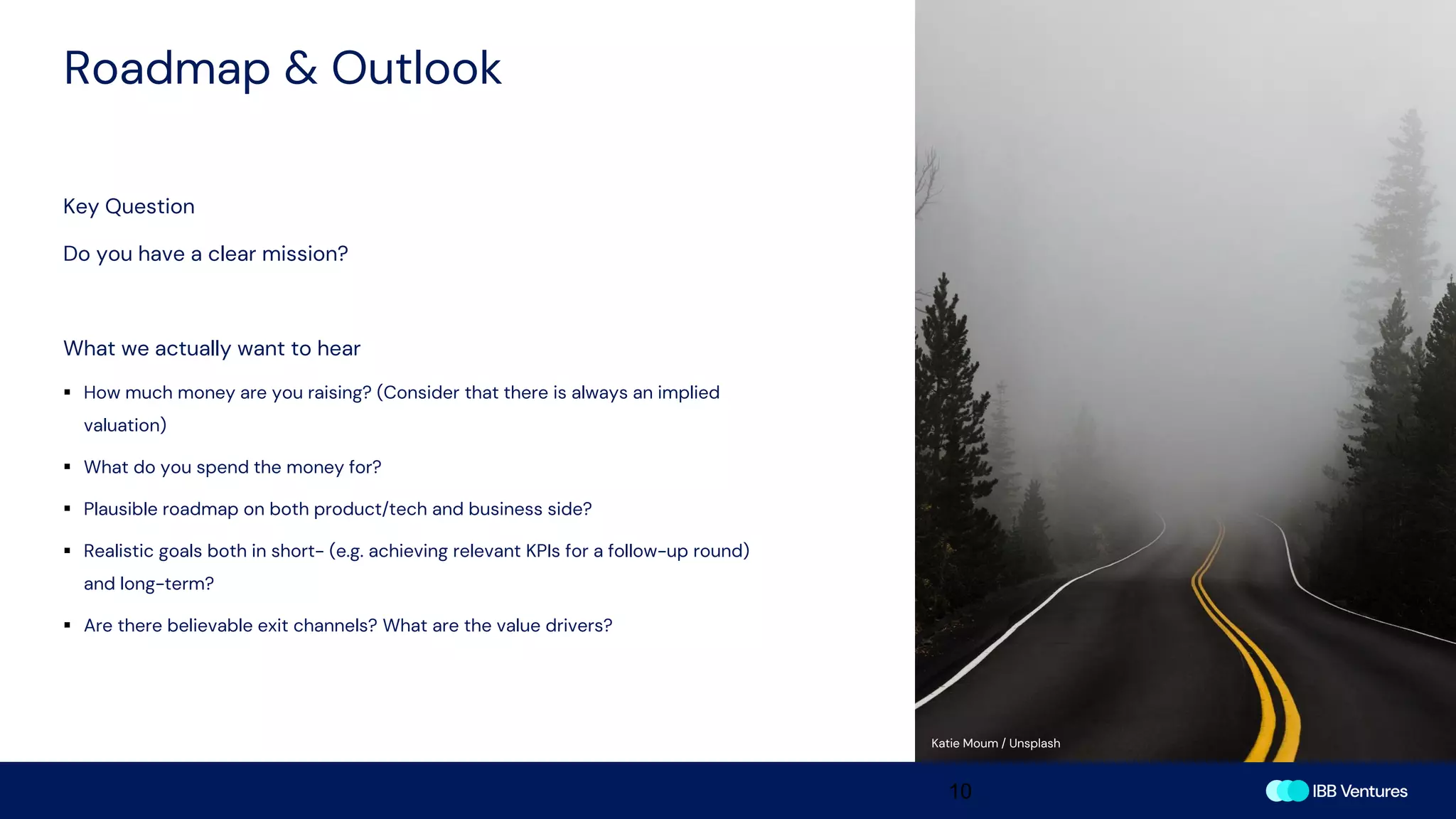 Roadmap & Outlook
10
Key Question
Do you have a clear mission?
What we actually want to hear
▪ How much money are you raising? (Consider that there is always an implied
valuation)
▪ What do you spend the money for?
▪ Plausible roadmap on both product/tech and business side?
▪ Realistic goals both in short- (e.g. achieving relevant KPIs for a follow-up round)
and long-term?
▪ Are there believable exit channels? What are the value drivers?
Katie Moum / Unsplash
 
