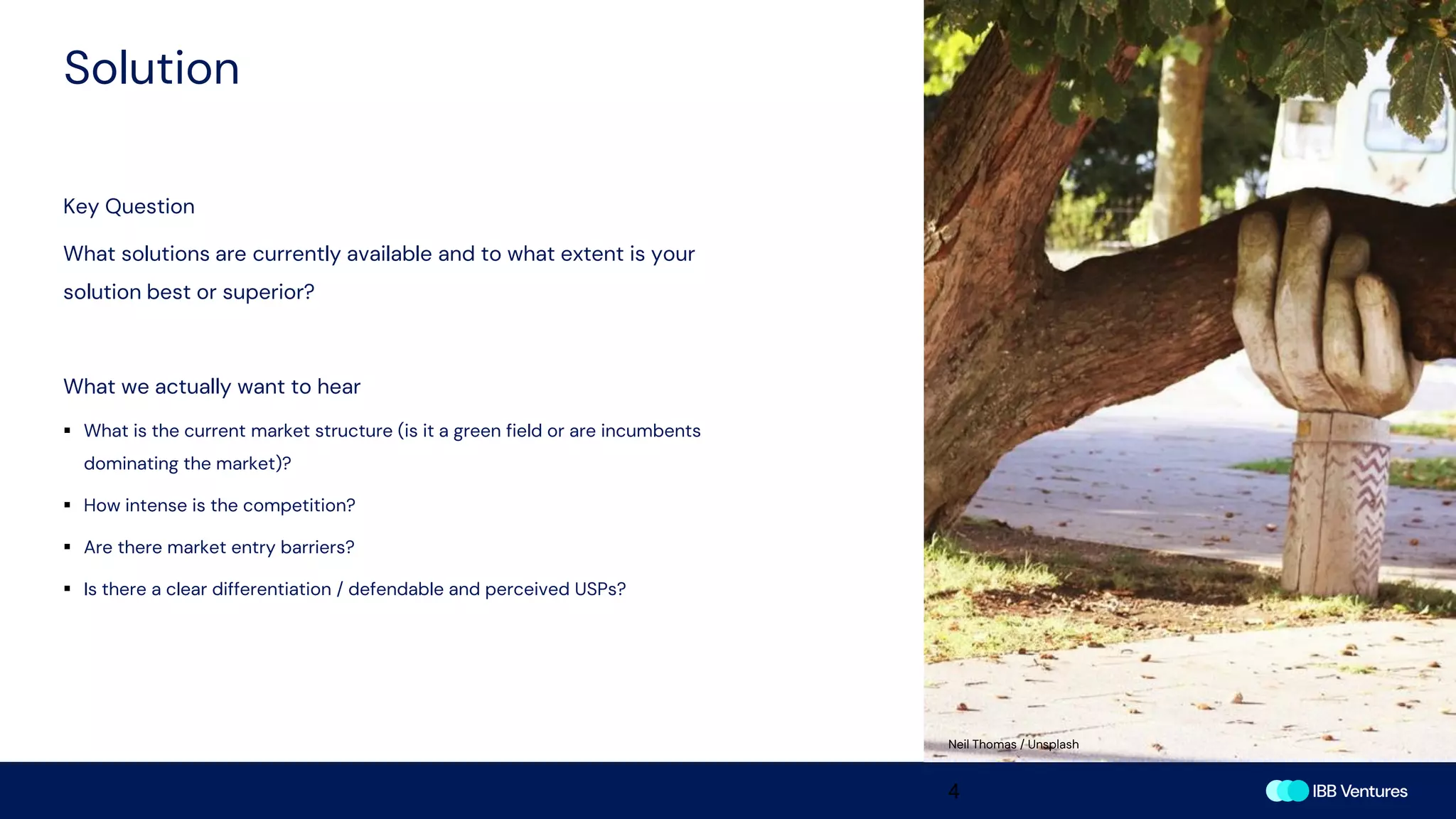 Solution
4
Key Question
What solutions are currently available and to what extent is your
solution best or superior?
What we actually want to hear
▪ What is the current market structure (is it a green field or are incumbents
dominating the market)?
▪ How intense is the competition?
▪ Are there market entry barriers?
▪ Is there a clear differentiation / defendable and perceived USPs?
Neil Thomas / Unsplash
 