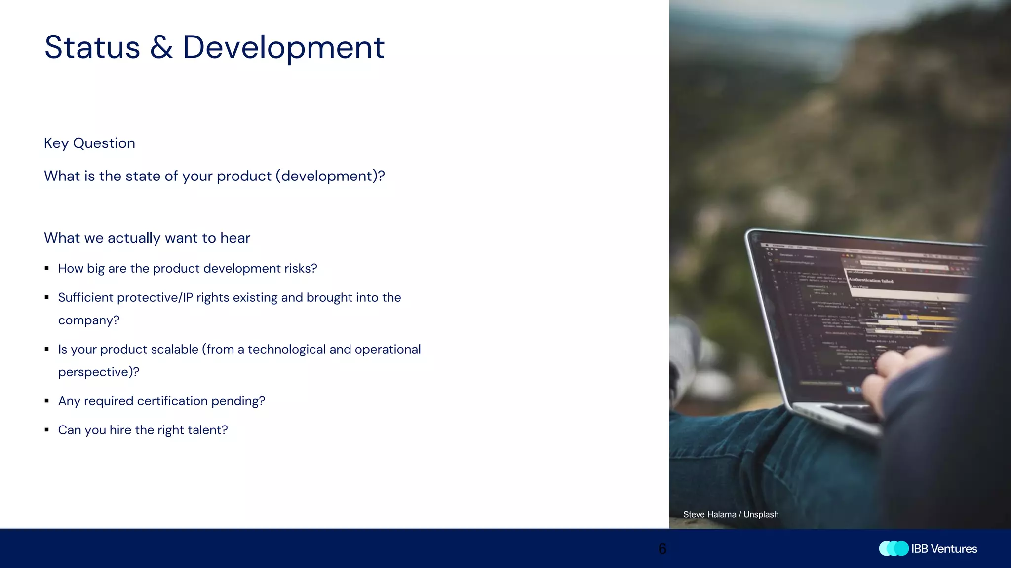 Status & Development
6
Key Question
What is the state of your product (development)?
What we actually want to hear
▪ How big are the product development risks?
▪ Sufficient protective/IP rights existing and brought into the
company?
▪ Is your product scalable (from a technological and operational
perspective)?
▪ Any required certification pending?
▪ Can you hire the right talent?
Steve Halama / Unsplash
 
