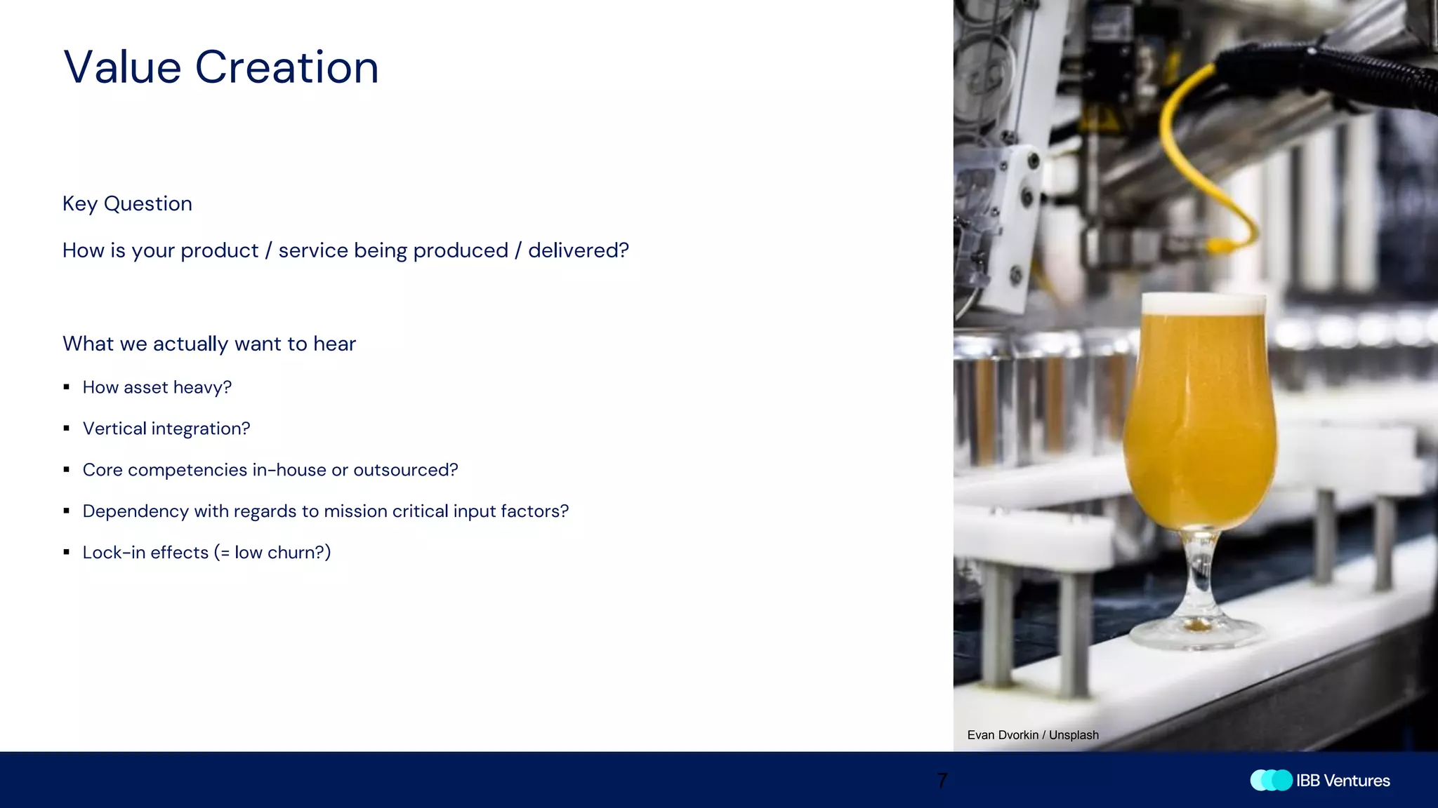 Value Creation
7
Key Question
How is your product / service being produced / delivered?
What we actually want to hear
▪ How asset heavy?
▪ Vertical integration?
▪ Core competencies in-house or outsourced?
▪ Dependency with regards to mission critical input factors?
▪ Lock-in effects (= low churn?)
Evan Dvorkin / Unsplash
 