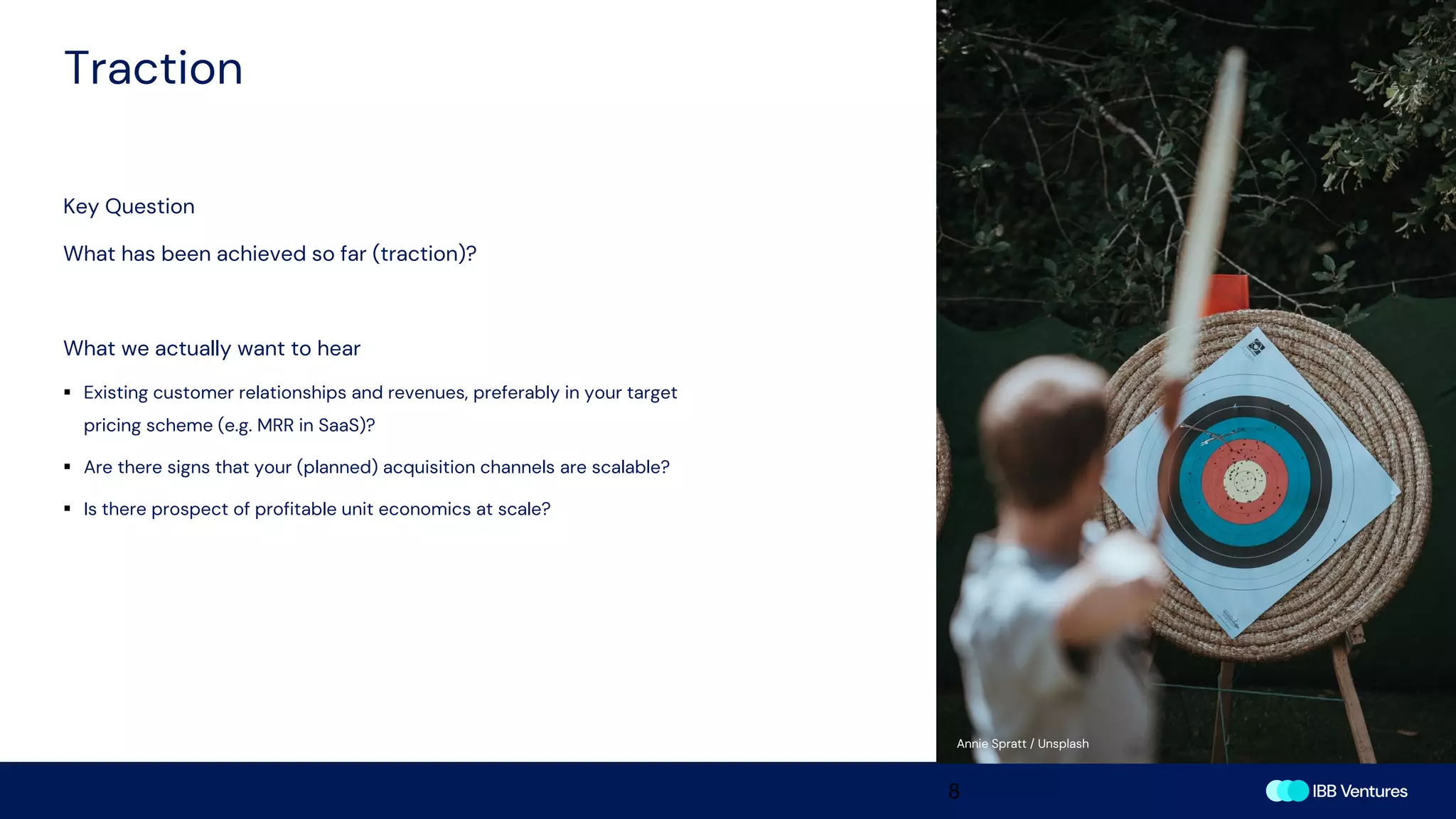 Traction
8
Key Question
What has been achieved so far (traction)?
What we actually want to hear
▪ Existing customer relationships and revenues, preferably in your target
pricing scheme (e.g. MRR in SaaS)?
▪ Are there signs that your (planned) acquisition channels are scalable?
▪ Is there prospect of profitable unit economics at scale?
Annie Spratt / Unsplash
 