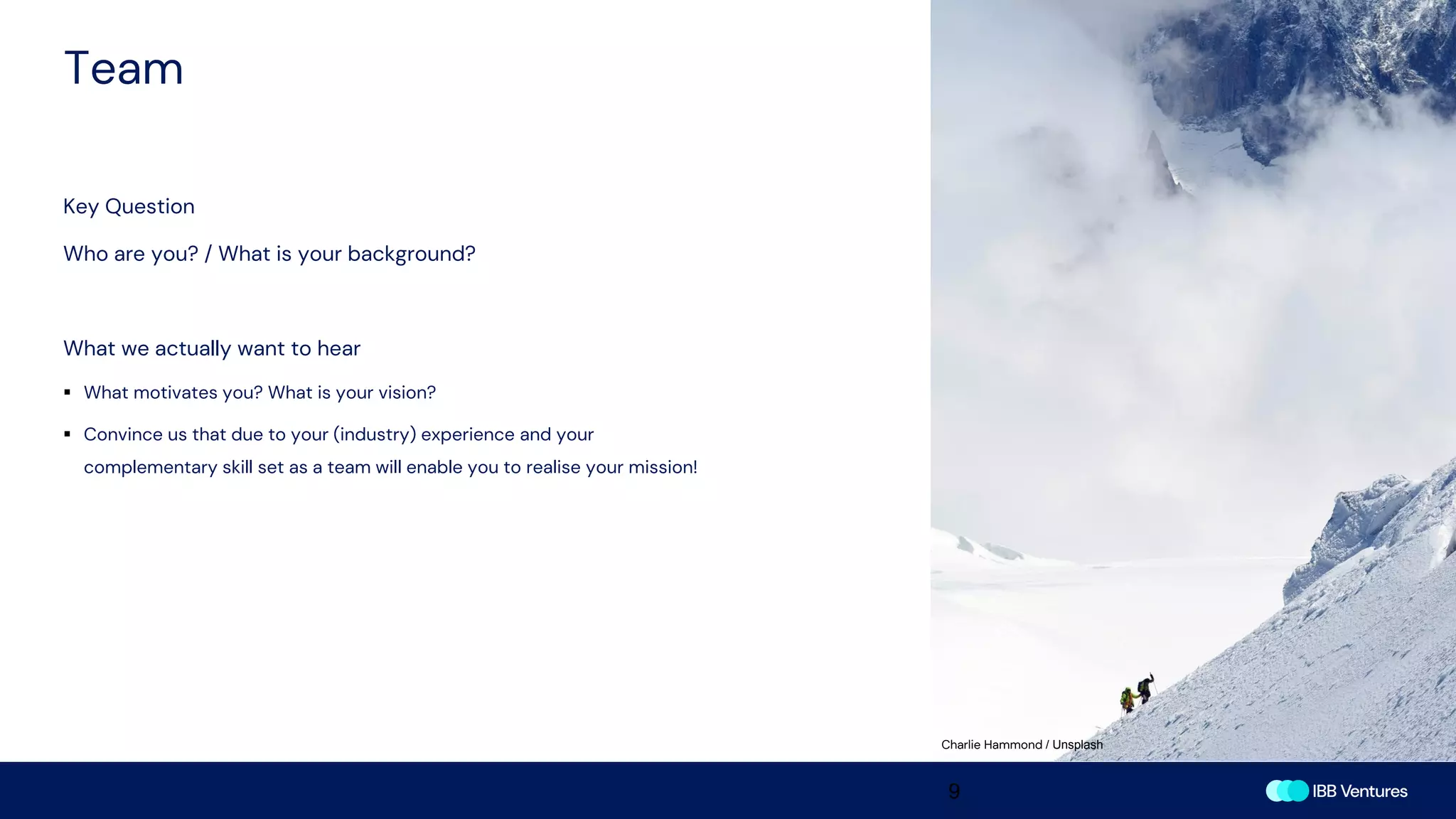 Team
9
Key Question
Who are you? / What is your background?
What we actually want to hear
▪ What motivates you? What is your vision?
▪ Convince us that due to your (industry) experience and your
complementary skill set as a team will enable you to realise your mission!
Charlie Hammond / Unsplash
 