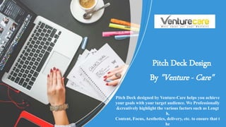Pitch Deck designed by Venture-Care helps you achieve
your goals with your target audience. We Professionally
&creatively highlight the various factors such as Lengt
h,
Content, Focus, Aesthetics, delivery, etc. to ensure that t
he
Pitch Deck Design
By "Venture - Care"
 