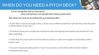 Your deck can serve as an outline for your business plan
• A pitch deck is easy to rearrange so that, it allows you an eff...