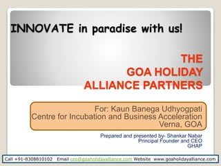 THE
GOA HOLIDAY
ALLIANCE PARTNERS
For: Kaun Banega Udhyogpati
Centre for Incubation and Business Acceleration
Verna, GOA
Prepared and presented by- Shankar Nabar
Principal Founder and CEO
GHAP
Call +91-8308810102 Email ceo@goaholidayalliance.com Website www.goaholidayalliance.com
INNOVATE in paradise with us!
 