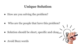 Unique Solution
● How are you solving the problem?
● Who are the people that have this problem?
● Solution should be short, specific and clear
● Avoid Buzz words
 