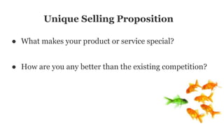Unique Selling Proposition
● What makes your product or service special?
● How are you any better than the existing competition?
 