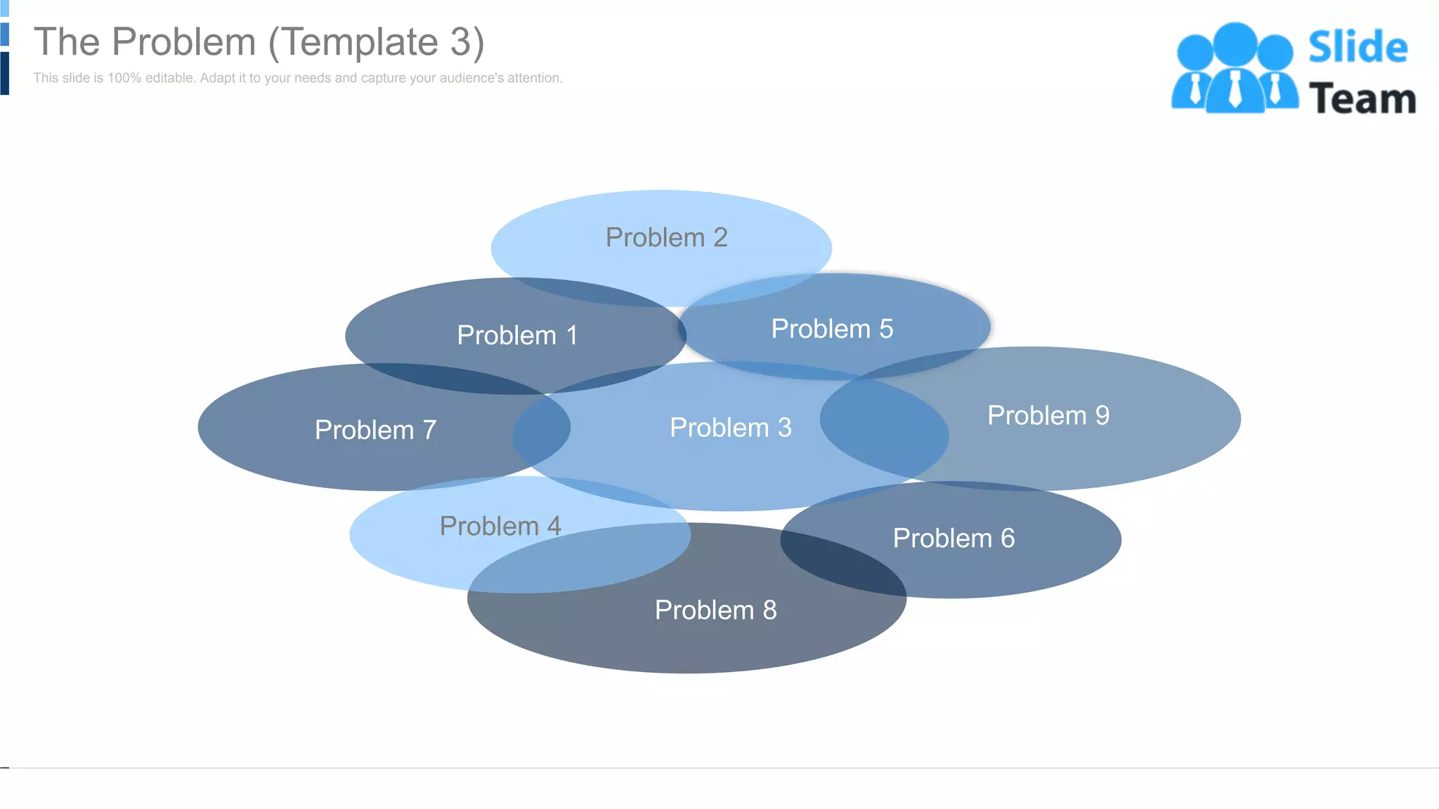 Problem 6
Problem 5
Problem 9
Problem 7
Problem 8
Problem 4
Problem 3
Problem 2
Problem 1
WWW.COMPANY.COM 10
This slide is 100% editable. Adapt it to your needs and capture your audience's attention.
The Problem (Template 3)
 