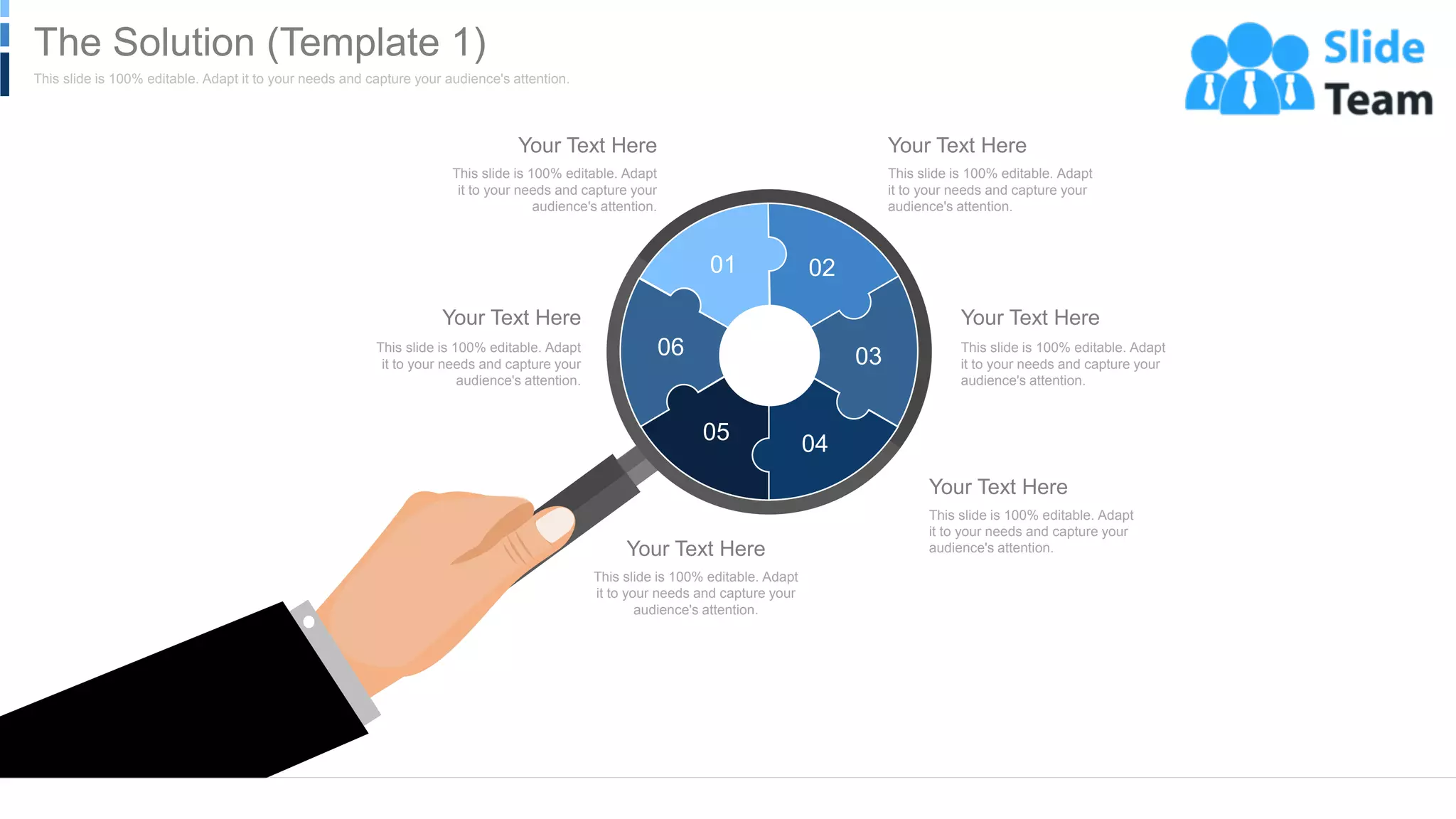 This slide is 100% editable. Adapt
it to your needs and capture your
audience's attention.
Your Text Here
This slide is 100% editable. Adapt
it to your needs and capture your
audience's attention.
Your Text Here
This slide is 100% editable. Adapt
it to your needs and capture your
audience's attention.
Your Text Here
This slide is 100% editable. Adapt
it to your needs and capture your
audience's attention.
Your Text Here
This slide is 100% editable. Adapt
it to your needs and capture your
audience's attention.
Your Text Here
This slide is 100% editable. Adapt
it to your needs and capture your
audience's attention.
Your Text Here
01 02
03
04
05
06
WWW.COMPANY.COM 11
This slide is 100% editable. Adapt it to your needs and capture your audience's attention.
The Solution (Template 1)
 
