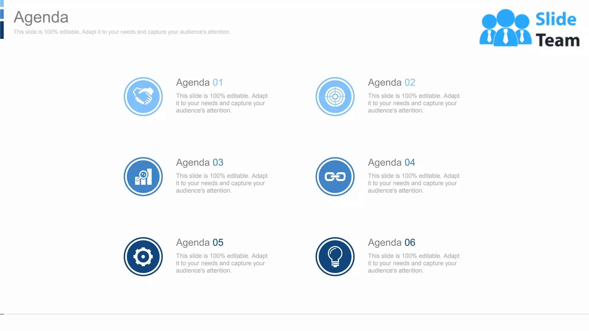Agenda 01
This slide is 100% editable. Adapt
it to your needs and capture your
audience's attention.
Agenda 02
This slide is 100% editable. Adapt
it to your needs and capture your
audience's attention.
Agenda 03
This slide is 100% editable. Adapt
it to your needs and capture your
audience's attention.
Agenda 04
This slide is 100% editable. Adapt
it to your needs and capture your
audience's attention.
Agenda 05
This slide is 100% editable. Adapt
it to your needs and capture your
audience's attention.
Agenda 06
This slide is 100% editable. Adapt
it to your needs and capture your
audience's attention.
WWW.COMPANY.COM 2
This slide is 100% editable. Adapt it to your needs and capture your audience's attention.
Agenda
 