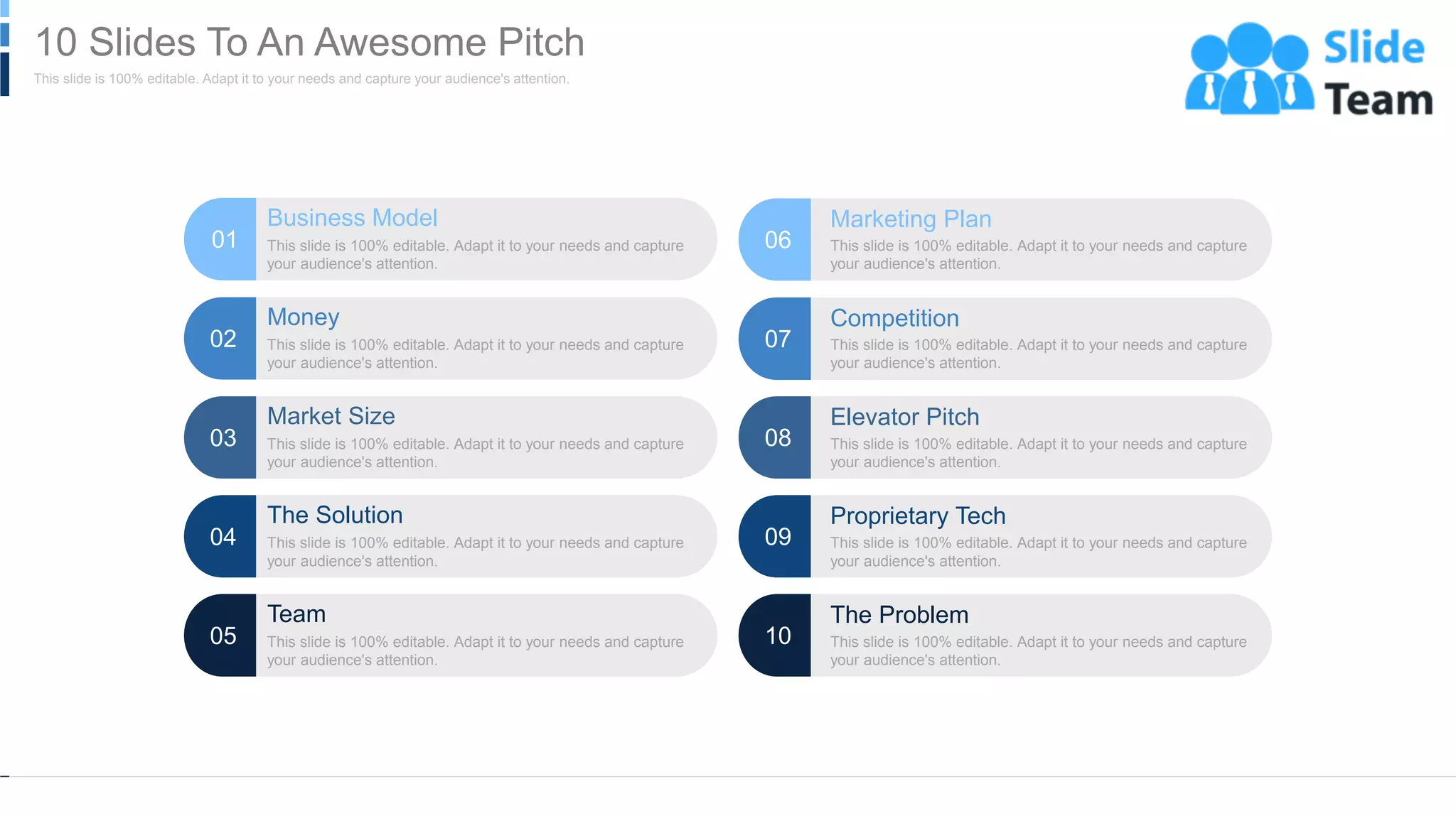 Business Model
This slide is 100% editable. Adapt it to your needs and capture
your audience's attention.
01
Money
This slide is 100% editable. Adapt it to your needs and capture
your audience's attention.
02
Market Size
This slide is 100% editable. Adapt it to your needs and capture
your audience's attention.
03
The Solution
This slide is 100% editable. Adapt it to your needs and capture
your audience's attention.
04
Team
This slide is 100% editable. Adapt it to your needs and capture
your audience's attention.
05
Marketing Plan
This slide is 100% editable. Adapt it to your needs and capture
your audience's attention.
06
Competition
This slide is 100% editable. Adapt it to your needs and capture
your audience's attention.
07
Elevator Pitch
This slide is 100% editable. Adapt it to your needs and capture
your audience's attention.
08
Proprietary Tech
This slide is 100% editable. Adapt it to your needs and capture
your audience's attention.
09
The Problem
This slide is 100% editable. Adapt it to your needs and capture
your audience's attention.
10
WWW.COMPANY.COM 3
This slide is 100% editable. Adapt it to your needs and capture your audience's attention.
10 Slides To An Awesome Pitch
 