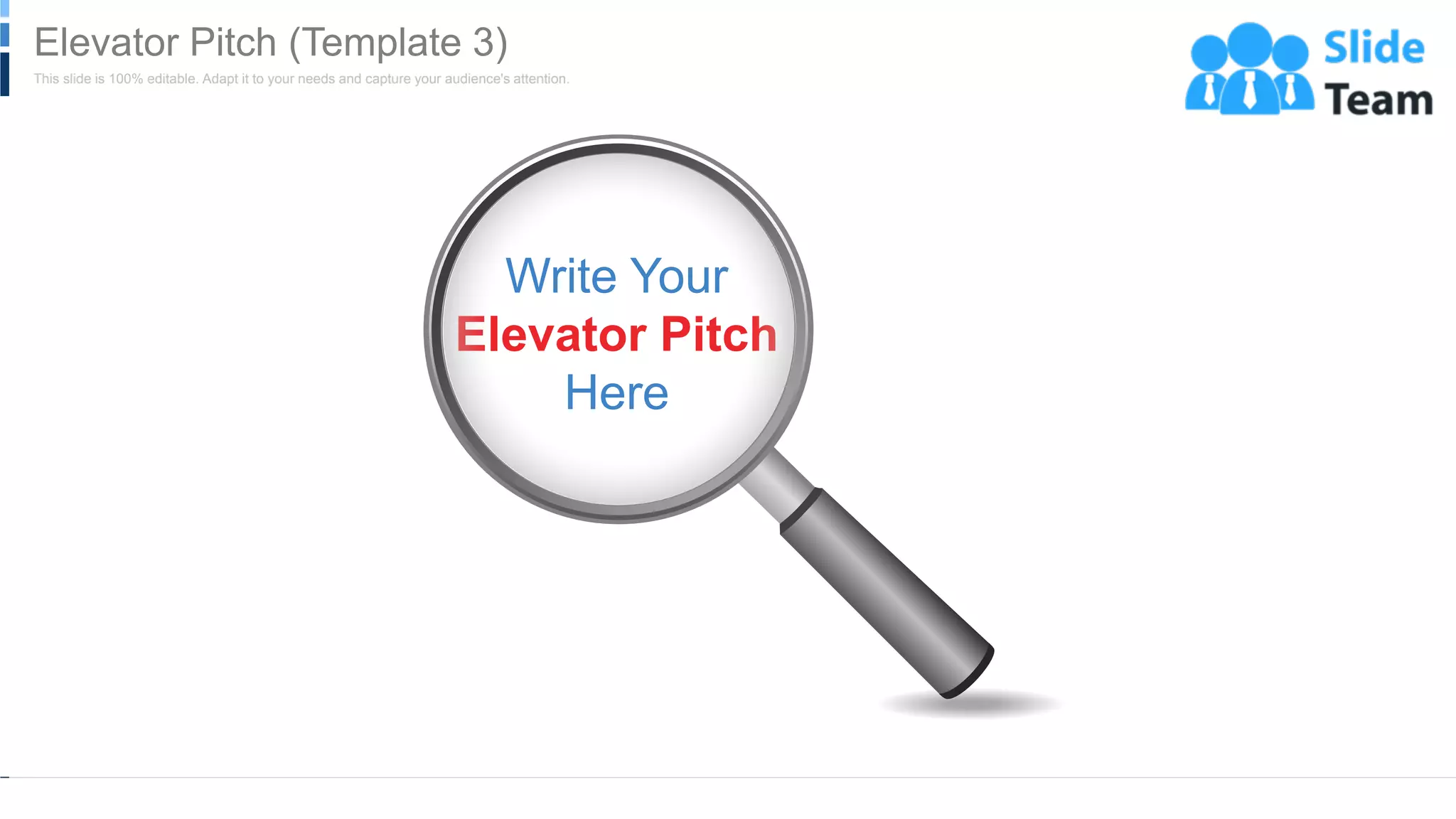 WWW.COMPANY.COM 7
Write Your
Elevator Pitch
Here
This slide is 100% editable. Adapt it to your needs and capture your audience's attention.
Elevator Pitch (Template 3)
 
