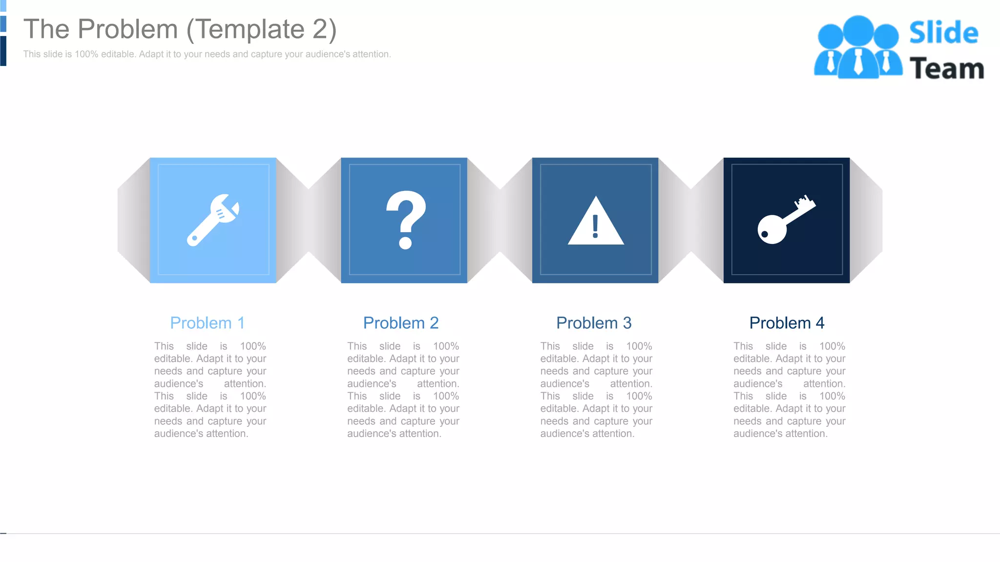 WWW.COMPANY.COM 9
Problem 1
This slide is 100%
editable. Adapt it to your
needs and capture your
audience's attention.
This slide is 100%
editable. Adapt it to your
needs and capture your
audience's attention.
Problem 2
This slide is 100%
editable. Adapt it to your
needs and capture your
audience's attention.
This slide is 100%
editable. Adapt it to your
needs and capture your
audience's attention.
Problem 3
This slide is 100%
editable. Adapt it to your
needs and capture your
audience's attention.
This slide is 100%
editable. Adapt it to your
needs and capture your
audience's attention.
Problem 4
This slide is 100%
editable. Adapt it to your
needs and capture your
audience's attention.
This slide is 100%
editable. Adapt it to your
needs and capture your
audience's attention.
This slide is 100% editable. Adapt it to your needs and capture your audience's attention.
The Problem (Template 2)
 