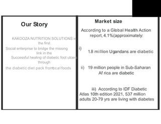 Our Story
KAKOOZA NUTRITION SOLUTIONS is
the first
Social enterprise to bridge the missing i)
link in the
Successful healing of diabetic foot ulcers
through
the diabetic diet pack froml
ocal foods
Market size
According to a Global Health Action
report, 4.1%(approximately:
1.8 million Ugandans are diabetic
ii) 19 million people in Sub-Saharan
Af rica are diabetic
iii) According to IDF Diabetic
Atlas 10th edition 2021, 537 million
adults 20-79 yrs are living with diabetes
 