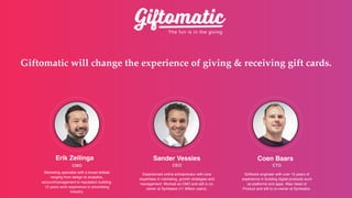 The fun is in the giving
Giftomatic will change the experience of giving & receiving gift cards.
Erik Zeilinga
CMO
Sander Vessies
CEO
Coen Baars
?
CTO
Experienced online entrepreneur with core
expertises in marketing, growth strategies and
management. Worked as CMO and still is co-
owner at Symbaloo (11 Million users).
Software engineer with over 15 years of
experience in building digital products such
as platforms and apps. Was Head of
Product and still is co-owner at Symbaloo.
Marketing specialist with a broad skillset
ranging from design to analytics,
accountmanagement to reputation building.
12 years work experience in advertising
industry.
 