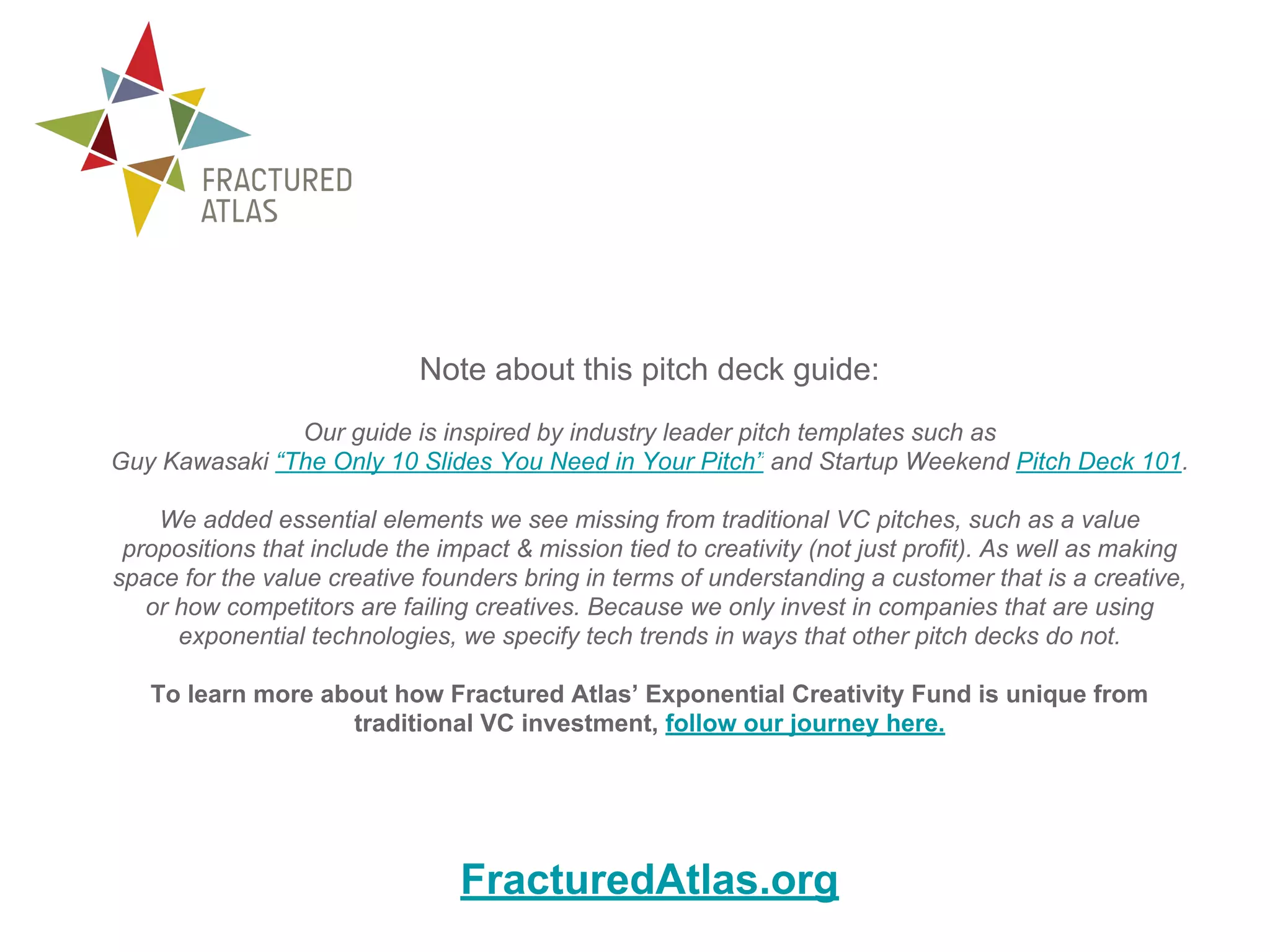 Note about this pitch deck guide:
Our guide is inspired by industry leader pitch templates such as
Guy Kawasaki “The Only 10 Slides You Need in Your Pitch” and Startup Weekend Pitch Deck 101.
We added essential elements we see missing from traditional VC pitches, such as a value
propositions that include the impact & mission tied to creativity (not just profit). As well as making
space for the value creative founders bring in terms of understanding a customer that is a creative,
or how competitors are failing creatives. Because we only invest in companies that are using
exponential technologies, we specify tech trends in ways that other pitch decks do not.
To learn more about how Fractured Atlas’ Exponential Creativity Fund is unique from
traditional VC investment, follow our journey here.
FracturedAtlas.org
 