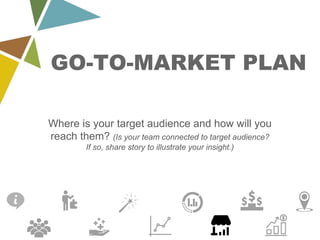 GO-TO-MARKET PLAN
Where is your target audience and how will you
reach them? (Is your team connected to target audience?
If so, share story to illustrate your insight.)
 