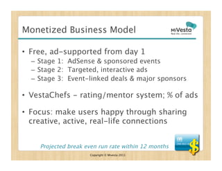 Monetized Business Model

•  Free, ad-supported from day 1
  –  Stage 1: AdSense & sponsored events
  –  Stage 2: Targeted, interactive ads
  –  Stage 3: Event-linked deals & major sponsors

•  VestaChefs - rating/mentor system; % of ads

•  Focus: make users happy through sharing
   creative, active, real-life connections


    Projected break even run rate within 12 months
                      Copyright © Mivesta 2011
 