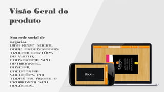 Visão Geral
do produto
Sua rede social de
negócios
Uma rede onde
profissionais
trocam cartões
de visita,
constroem seu
networking,
buscam,
encontram
soluções em
todas as áreas e
promovem seu
negócios.
 