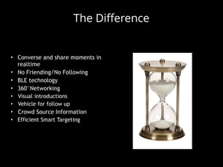 • Converse and share moments in
realtime
• No Friending/No Following
• BLE technology
• 360°Networking
• Visual introductions
• Vehicle for follow up
• Crowd Source Information
• Efficient Smart Targeting
The Difference
 