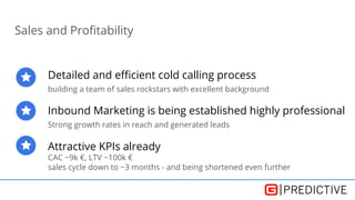 Sales and Profitability
Detailed and efficient cold calling process
building a team of sales rockstars with excellent background
Inbound Marketing is being established highly professional
Strong growth rates in reach and generated leads
Attractive KPIs already
CAC ~9k €, LTV ~100k €
sales cycle down to ~3 months - and being shortened even further
 