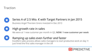 Traction
Series A of 2.5 Mio. € with Target Partners in Jan 2015
Business Angel Thorsten Grenz invested in Dec 2013
High growth rate in sales
We were at 1 new customer per month in Q2, NOW: 1 new customer per week
Ramping up sales even further and faster
Excellent sales process allows sales managers to start productive work on day 1!
Just hired the first sales manager in the UK
 